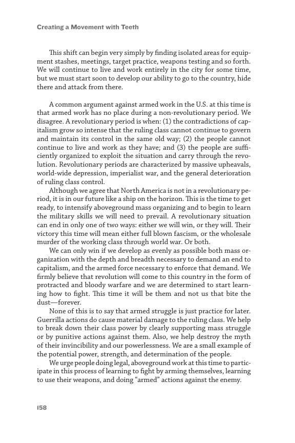 Creating a Movement with Teeth  ‘This shift can begin very simply by finding isolated areas for equip- ‘ment stashes, meetings, target practice, weapons testing and so forth. We will continue to live and work entirely in the city for some time, but we must start soon to develop our ability to go to the country, hide there and attack from there.  A common argument against armed work in the USS. at this time is that armed work has no place during a non-revolutionary period. We disagree. A revolutionary period is when: (1) the contradictions of cap- italism grow so intense that the ruling class cannot continue to govern and maintain its control in the same old way; (2) the people cannot continue to live and work as they have; and (3) the people are suffi- ciently organized to exploit the situation and carry through the revo- lution. Revolutionary periods are characterized by massive upheavals, world-wide depression, imperialist war, and the general deterioration of ruling class control.  Although we agree that North America is not in a revolutionary pe- riod, itis in our future like a ship on the horizon. This is the time to get ready, to intensify aboveground mass organizing and to begin to learn the military skills we will need to prevail. A revolutionary situation can end in only one of two ways: either we will win, or they will. Their victory this time will mean either full blown fascism, or the wholesale ‘murder of the working class through world war. Or both.  ‘We can only win if we develop as evenly as possible both mass or- ganization with the depth and breadth necessary to demand an end to capitalism, and the armed force necessary to enforce that demand. We firmly believe that revolution will come to this country in the form of protracted and bloody warfare and we are determined to start learn- ing how to fight. This time it will be them and not us that bite the dust—forever.  None of this is to say that armed struggle is just practice for later. Guerrilla actions do cause material damage to the ruling class. We help to break down their class power by clearly supporting mass struggle or by punitive actions against them. Also, we help destroy the myth of their invincibility and our powerlessness. We are a small example of the potential power, strength, and determination of the people.  We urge people doing legal, aboveground work at this time to partic- ipate in this process of learning to fight by arming themselves, learning to use their weapons, and doing “armed” actions against the enemy.  158 
